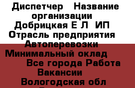 Диспетчер › Название организации ­ Добрицкая Е.Л, ИП › Отрасль предприятия ­ Автоперевозки › Минимальный оклад ­ 20 000 - Все города Работа » Вакансии   . Вологодская обл.,Вологда г.